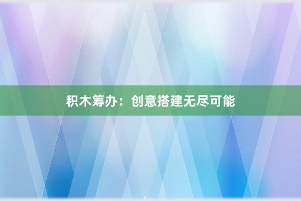 积木筹办：创意搭建无尽可能