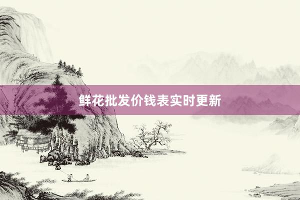 鲜花批发价钱表实时更新