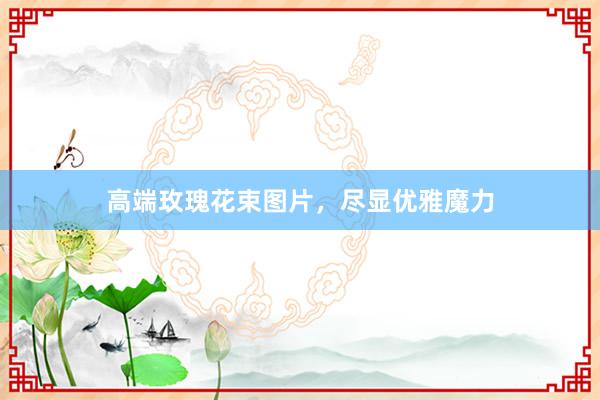 高端玫瑰花束图片，尽显优雅魔力