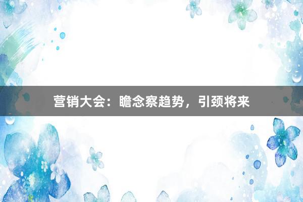 营销大会：瞻念察趋势，引颈将来